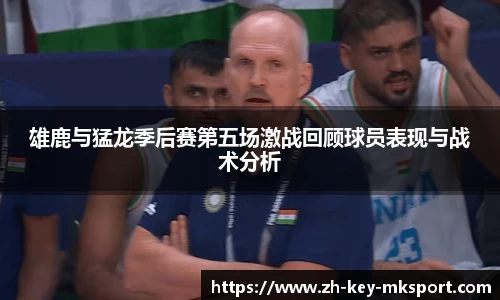 雄鹿与猛龙季后赛第五场激战回顾球员表现与战术分析